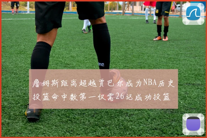 詹姆斯距离超越贾巴尔成为NBA历史投篮命中数第一仅需26记成功投篮