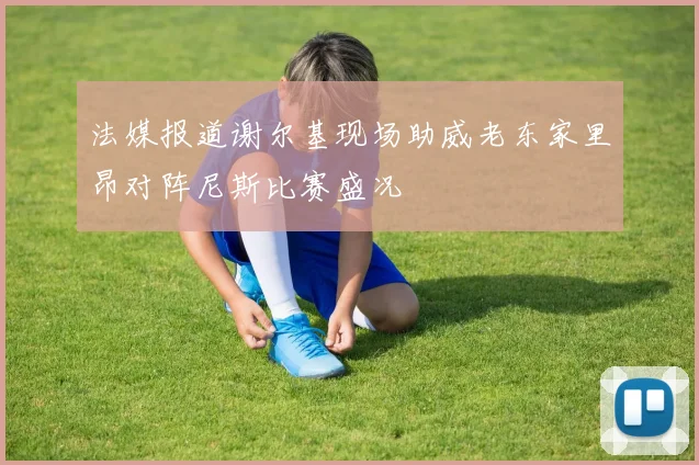 法媒报道谢尔基现场助威老东家里昂对阵尼斯比赛盛况