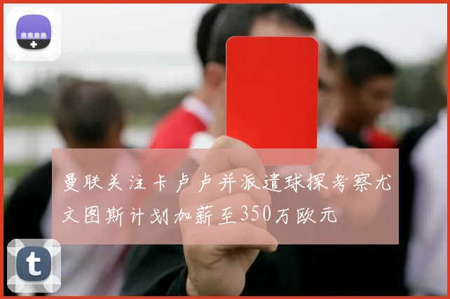 曼联关注卡卢卢并派遣球探考察尤文图斯计划加薪至350万欧元