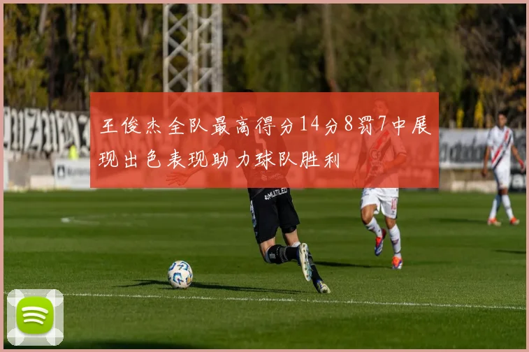 王俊杰全队最高得分14分8罚7中展现出色表现助力球队胜利