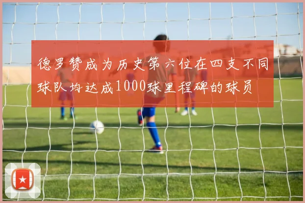 德罗赞成为历史第六位在四支不同球队均达成1000球里程碑的球员