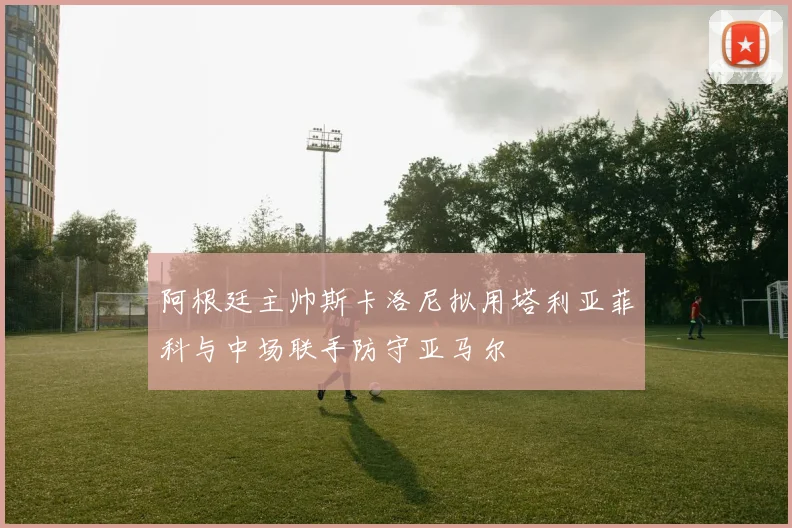 阿根廷主帅斯卡洛尼拟用塔利亚菲科与中场联手防守亚马尔