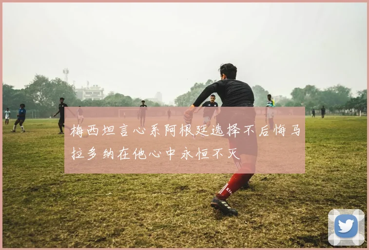 梅西坦言心系阿根廷选择不后悔马拉多纳在他心中永恒不灭
