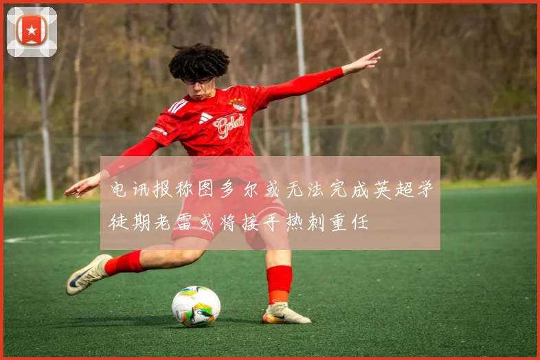 电讯报称图多尔或无法完成英超学徒期老雷或将接手热刺重任