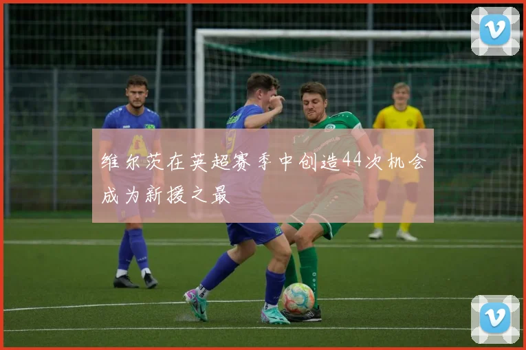 维尔茨在英超赛季中创造44次机会成为新援之最