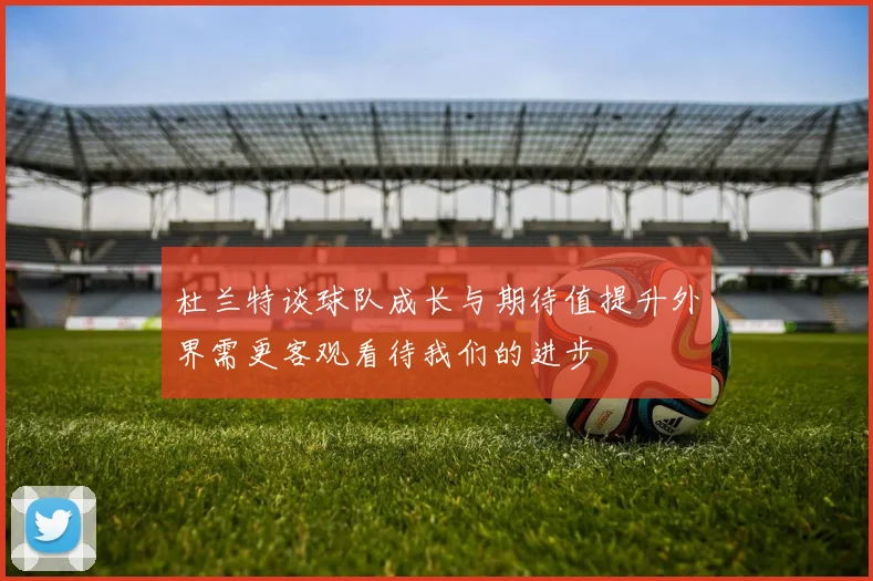 杜兰特谈球队成长与期待值提升外界需更客观看待我们的进步