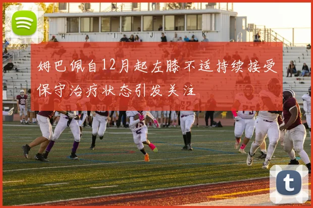 姆巴佩自12月起左膝不适持续接受保守治疗状态引发关注