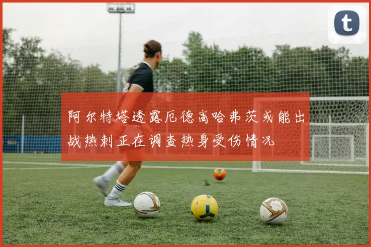 阿尔特塔透露厄德高哈弗茨或能出战热刺正在调查热身受伤情况