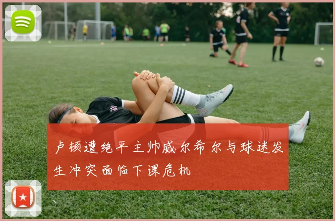 卢顿遭绝平主帅威尔希尔与球迷发生冲突面临下课危机