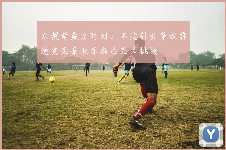 东契奇最后时刻三不沾引发争议雷迪克无奈表示我已无力挑战