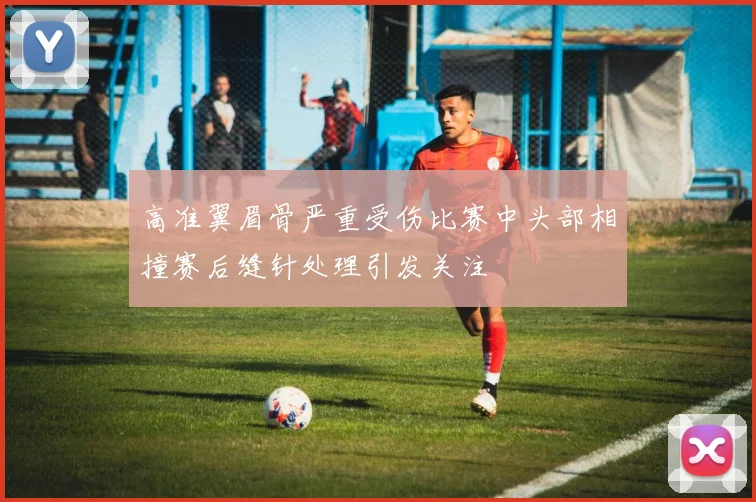 高准翼眉骨严重受伤比赛中头部相撞赛后缝针处理引发关注