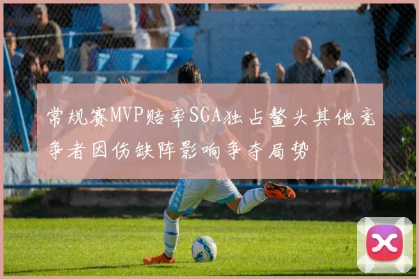 常规赛MVP赔率SGA独占鳌头其他竞争者因伤缺阵影响争夺局势