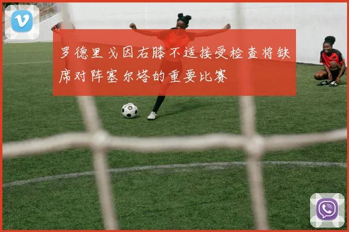 罗德里戈因右膝不适接受检查将缺席对阵塞尔塔的重要比赛