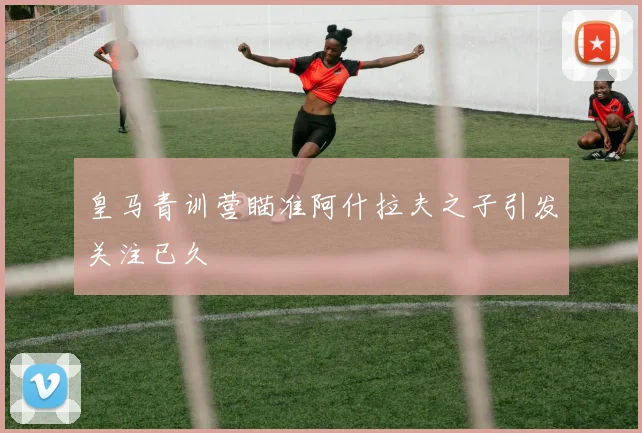 皇马青训营瞄准阿什拉夫之子引发关注已久